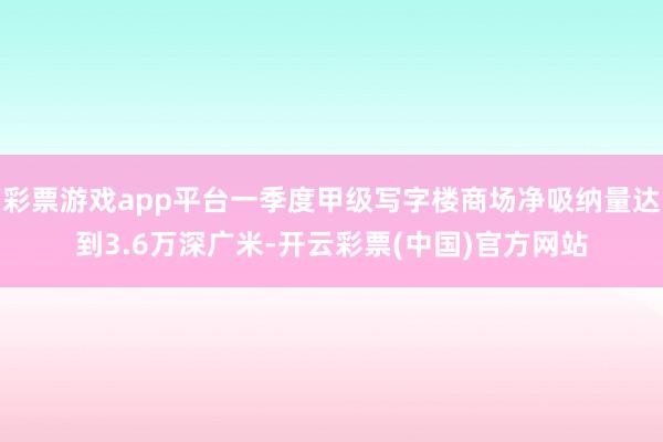 彩票游戏app平台一季度甲级写字楼商场净吸纳量达到3.6万深广米-开云彩票(中国)官方网站
