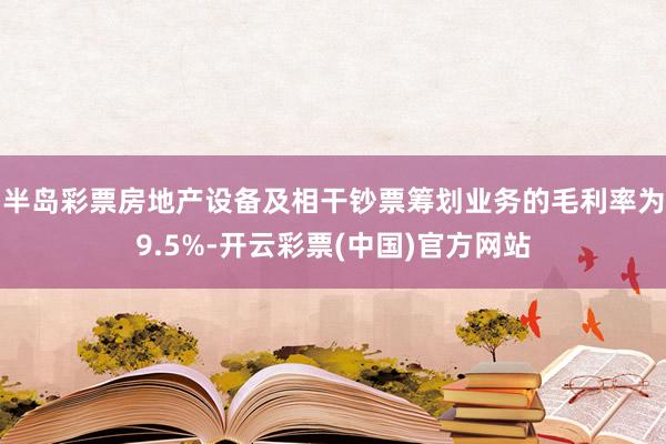 半岛彩票房地产设备及相干钞票筹划业务的毛利率为9.5%-开云彩票(中国)官方网站