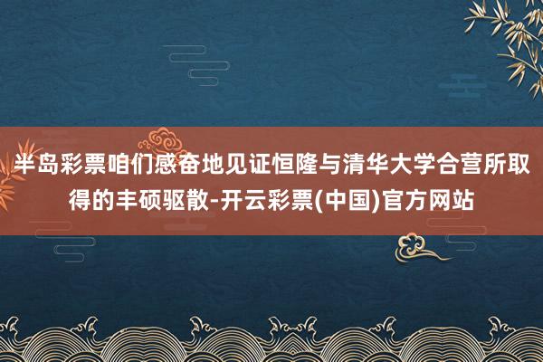 半岛彩票咱们感奋地见证恒隆与清华大学合营所取得的丰硕驱散-开云彩票(中国)官方网站