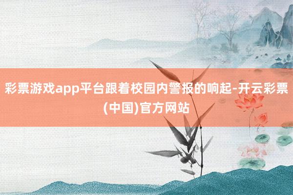 彩票游戏app平台跟着校园内警报的响起-开云彩票(中国)官方网站