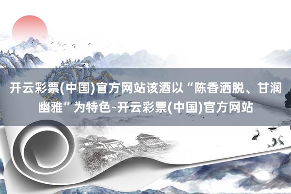 开云彩票(中国)官方网站该酒以“陈香洒脱、甘润幽雅”为特色-开云彩票(中国)官方网站