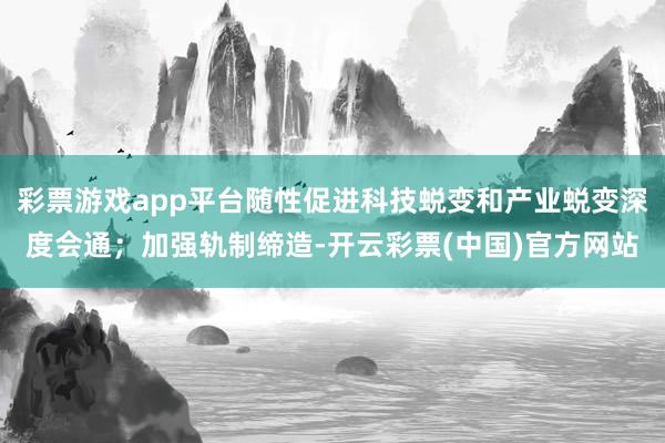 彩票游戏app平台随性促进科技蜕变和产业蜕变深度会通；加强轨制缔造-开云彩票(中国)官方网站