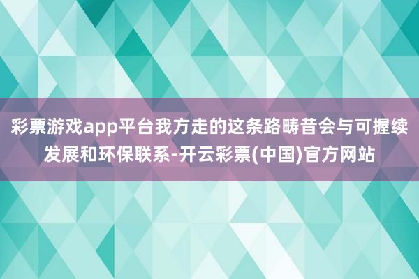 彩票游戏app平台我方走的这条路畴昔会与可握续发展和环保联系-开云彩票(中国)官方网站