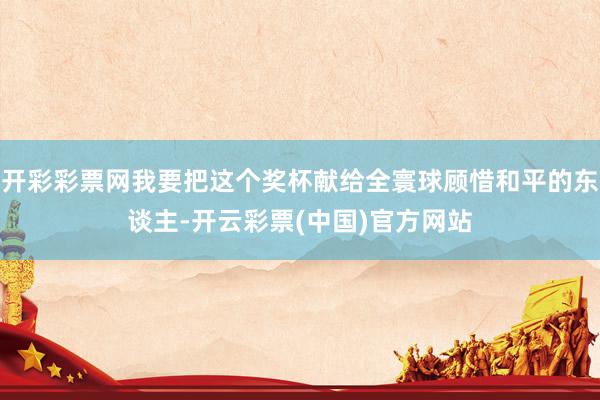 开彩彩票网我要把这个奖杯献给全寰球顾惜和平的东谈主-开云彩票(中国)官方网站