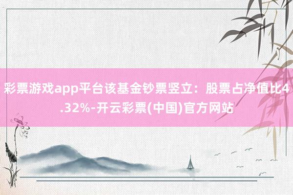 彩票游戏app平台该基金钞票竖立：股票占净值比4.32%-开云彩票(中国)官方网站