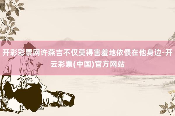 开彩彩票网许燕吉不仅莫得害羞地依偎在他身边-开云彩票(中国)官方网站