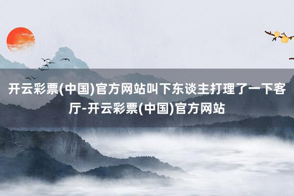 开云彩票(中国)官方网站叫下东谈主打理了一下客厅-开云彩票(中国)官方网站