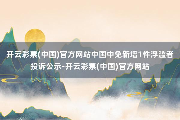 开云彩票(中国)官方网站中国中免新增1件浮滥者投诉公示-开云彩票(中国)官方网站