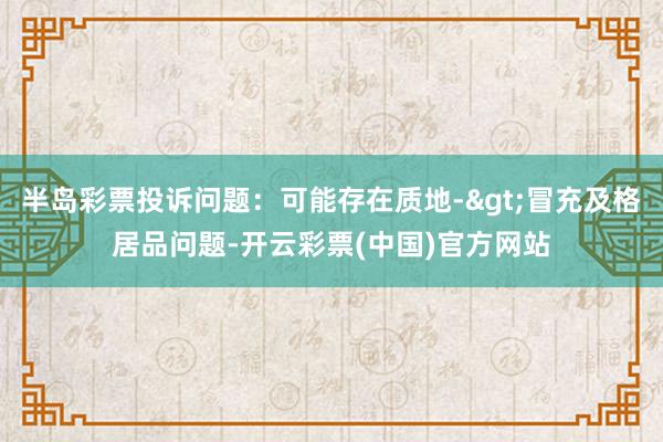半岛彩票投诉问题：可能存在质地->冒充及格居品问题-开云彩票(中国)官方网站