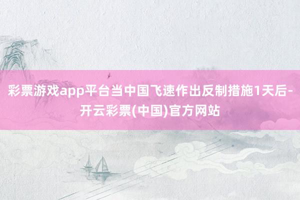 彩票游戏app平台当中国飞速作出反制措施1天后-开云彩票(中国)官方网站