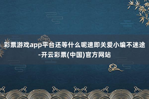 彩票游戏app平台还等什么呢速即关爱小编不迷途-开云彩票(中国)官方网站