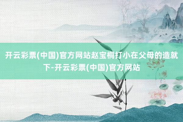 开云彩票(中国)官方网站赵宝桐打小在父母的造就下-开云彩票(中国)官方网站