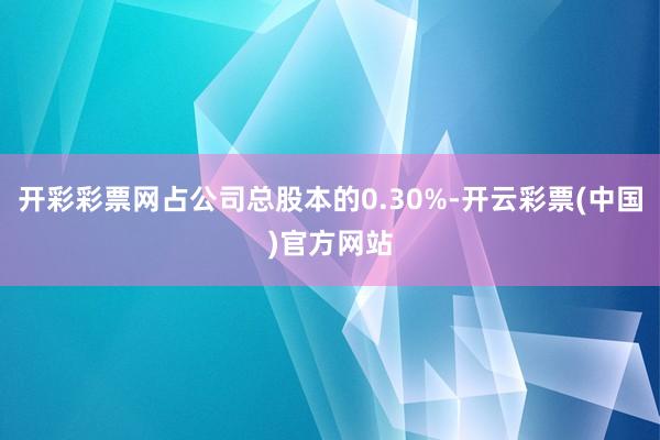 开彩彩票网占公司总股本的0.30%-开云彩票(中国)官方网站