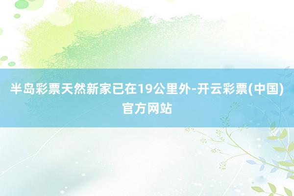 半岛彩票天然新家已在19公里外-开云彩票(中国)官方网站