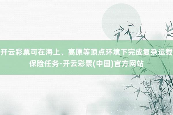开云彩票可在海上、高原等顶点环境下完成复杂运载保险任务-开云彩票(中国)官方网站