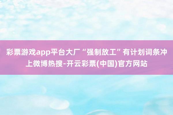 彩票游戏app平台大厂“强制放工”有计划词条冲上微博热搜-开云彩票(中国)官方网站