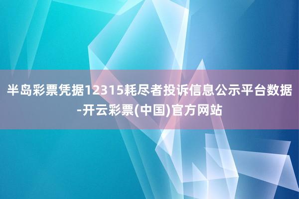 半岛彩票凭据12315耗尽者投诉信息公示平台数据-开云彩票(中国)官方网站