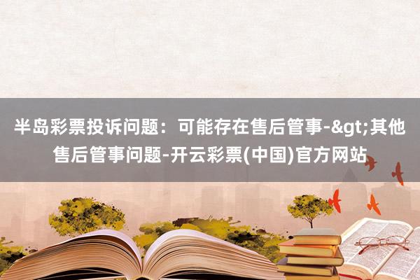 半岛彩票投诉问题：可能存在售后管事->其他售后管事问题-开云彩票(中国)官方网站
