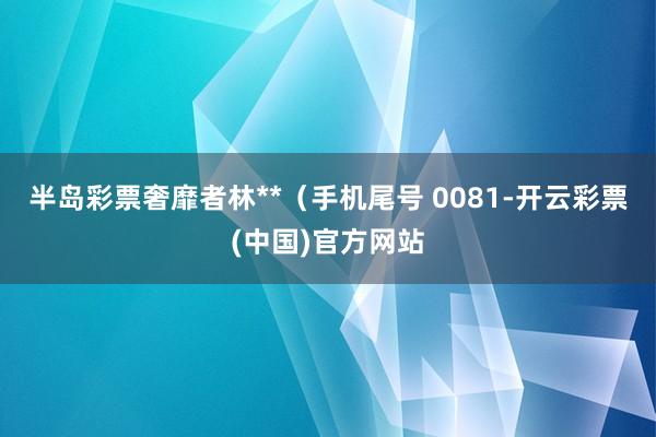 半岛彩票奢靡者林**（手机尾号 0081-开云彩票(中国)官方网站