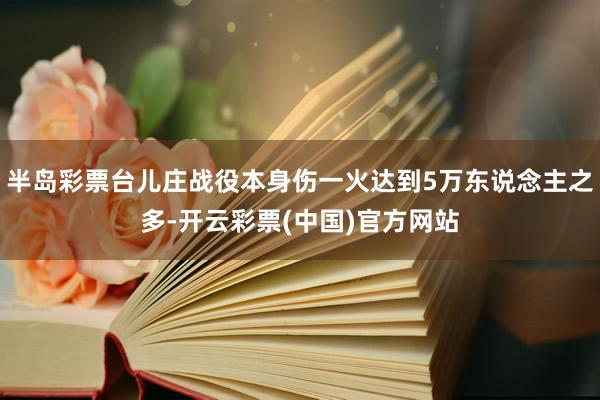 半岛彩票台儿庄战役本身伤一火达到5万东说念主之多-开云彩票(中国)官方网站