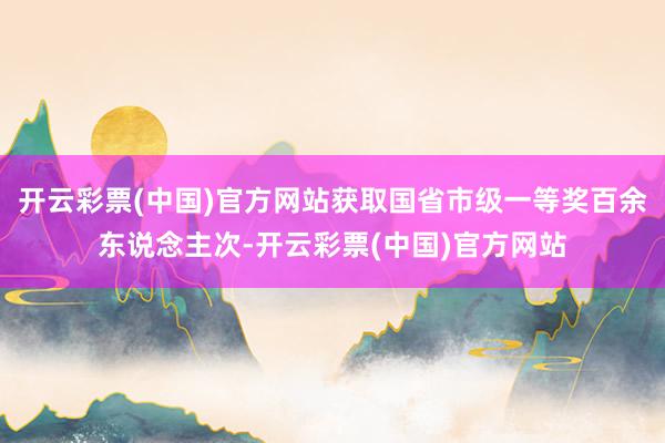 开云彩票(中国)官方网站获取国省市级一等奖百余东说念主次-开云彩票(中国)官方网站