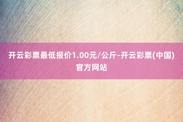 开云彩票最低报价1.00元/公斤-开云彩票(中国)官方网站