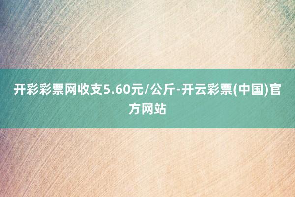 开彩彩票网收支5.60元/公斤-开云彩票(中国)官方网站