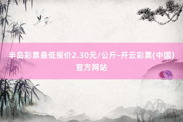 半岛彩票最低报价2.30元/公斤-开云彩票(中国)官方网站