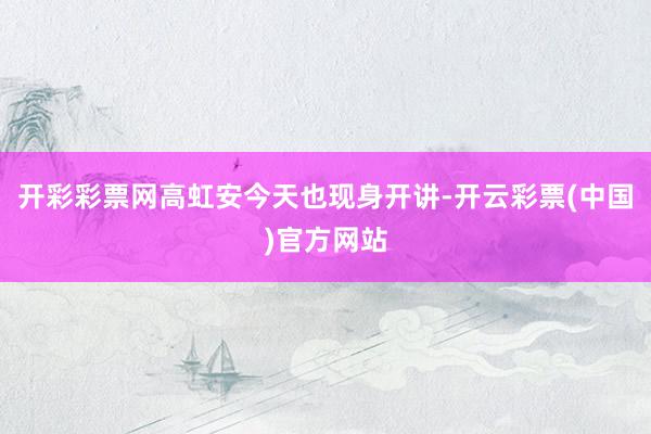 开彩彩票网高虹安今天也现身开讲-开云彩票(中国)官方网站