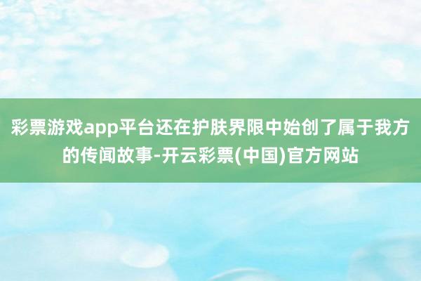 彩票游戏app平台还在护肤界限中始创了属于我方的传闻故事-开云彩票(中国)官方网站
