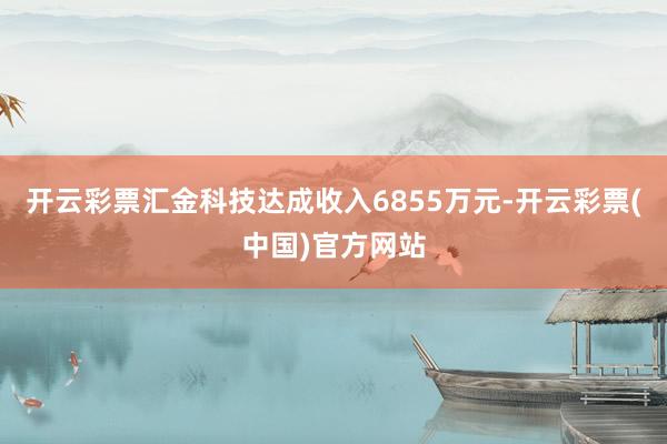 开云彩票汇金科技达成收入6855万元-开云彩票(中国)官方网站