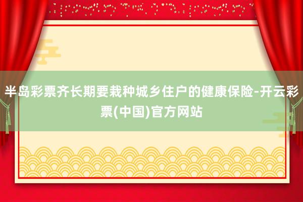 半岛彩票齐长期要栽种城乡住户的健康保险-开云彩票(中国)官方网站
