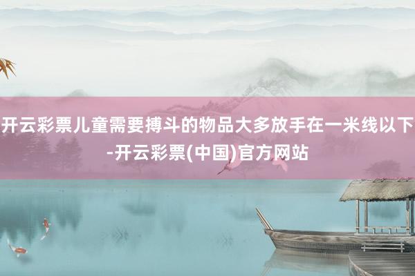 开云彩票儿童需要搏斗的物品大多放手在一米线以下-开云彩票(中国)官方网站