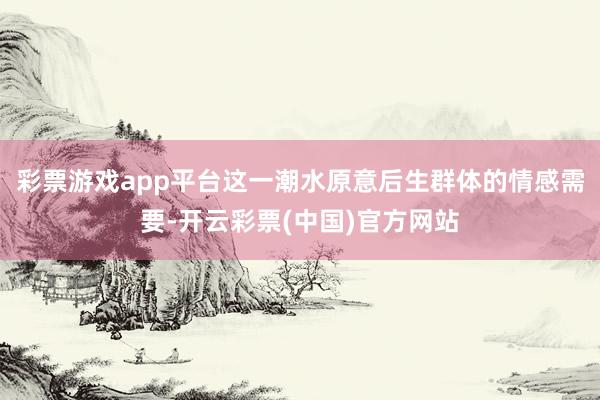 彩票游戏app平台这一潮水原意后生群体的情感需要-开云彩票(中国)官方网站