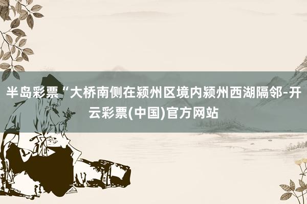 半岛彩票“大桥南侧在颍州区境内颍州西湖隔邻-开云彩票(中国)官方网站