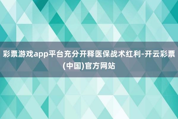 彩票游戏app平台充分开释医保战术红利-开云彩票(中国)官方网站